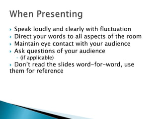 Speak loudly and clearly with fluctuation 
 Direct your words to all aspects of the room 
 Maintain eye contact with your audience 
 Ask questions of your audience 
◦ (if applicable) 
 Don’t read the slides word-for-word, use 
them for reference 
 