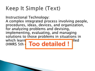 Instructional Technology: 
A complex integrated process involving people, 
procedures, ideas, devices, and organization, 
for analyzing problems and devising, 
implementing, evaluating, and managing 
solutions to those problems in situations in 
which learning is purposive and controlled 
(HMRS 5th edT.)oo detailed ! 
 