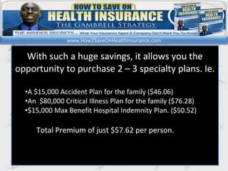 kl With such a huge savings, it allows you the opportunity to purchase 2 – 3 specialty plans. Ie. A $15,000 Accident Plan for the family ($46.06) An  $80,000 Critical Illness Plan for the family ($76.28) $15,000 Max Benefit Hospital Indemnity Plan. ($50.52)  Total Premium of just $57.62 per person. www.How2SaveOnHealthInsurance.com 