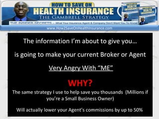 kl The information I’m about to give you… is going to make your current Broker or Agent Very Angry With “ME” WHY? The same strategy I use to help save you thousands  (Millions if you’re a Small Business Owner) Will actually lower your Agent’s commissions by up to 50%  www.How2SaveOnHealthInsurance.com 