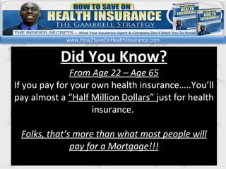kl Did You Know? From Age 22 – Age 65 If you pay for your own health insurance…..You’ll pay almost a  “Half Million Dollars”  just for health insurance.  Folks, that’s more than what most people will pay for a Mortgage!!! www.How2SaveOnHealthInsurance.com 