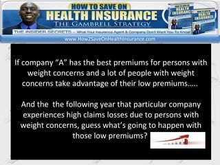 kl If company “A” has the best premiums for persons with weight concerns and a lot of people with weight concerns take advantage of their low premiums…..  And the  the following year that particular company experiences high claims losses due to persons with weight concerns, guess what’s going to happen with those low premiums?  www.How2SaveOnHealthInsurance.com 