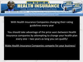 kl With Health Insurance Companies changing their rating guidelines every year You should take advantage of the price wars between Health Insurance companies by attempting to change your health plan every one – two years as long you can qualify! Make Health Insurance Companies compete for your business! www.How2SaveOnHealthInsurance.com 