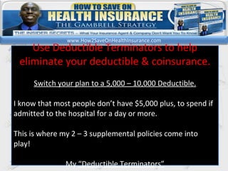 kl Use Deductible Terminators to help eliminate your deductible & coinsurance. Switch your plan to a 5,000 – 10,000 Deductible. I know that most people don’t have $5,000 plus, to spend if admitted to the hospital for a day or more.  This is where my 2 – 3 supplemental policies come into play! My  “Deductible Terminators” www.How2SaveOnHealthInsurance.com 