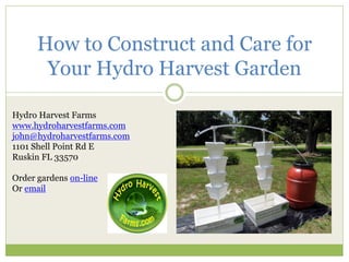 How to Construct and Care for Your Hydro Harvest Garden 
Hydro Harvest Farms 
www.hydroharvestfarms.com 
john@hydroharvestfarms.com 
1101 Shell Point Rd E 
Ruskin FL 33570 
Order gardens on-line 
Or email 
 
