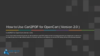 How to Use Cart2PDF for OpenCart ( Version 2.0 )
Cart2PDF for OpenCart (Version 2.0)
It is an unique online extension that provide you with possibility to create PDF Catalog from the list of products placed in your shopping cart. In order to use
this extension you have to select different products on the store, add them to the shopping cart and print PDF Catalog with one of the provided templates.
 
