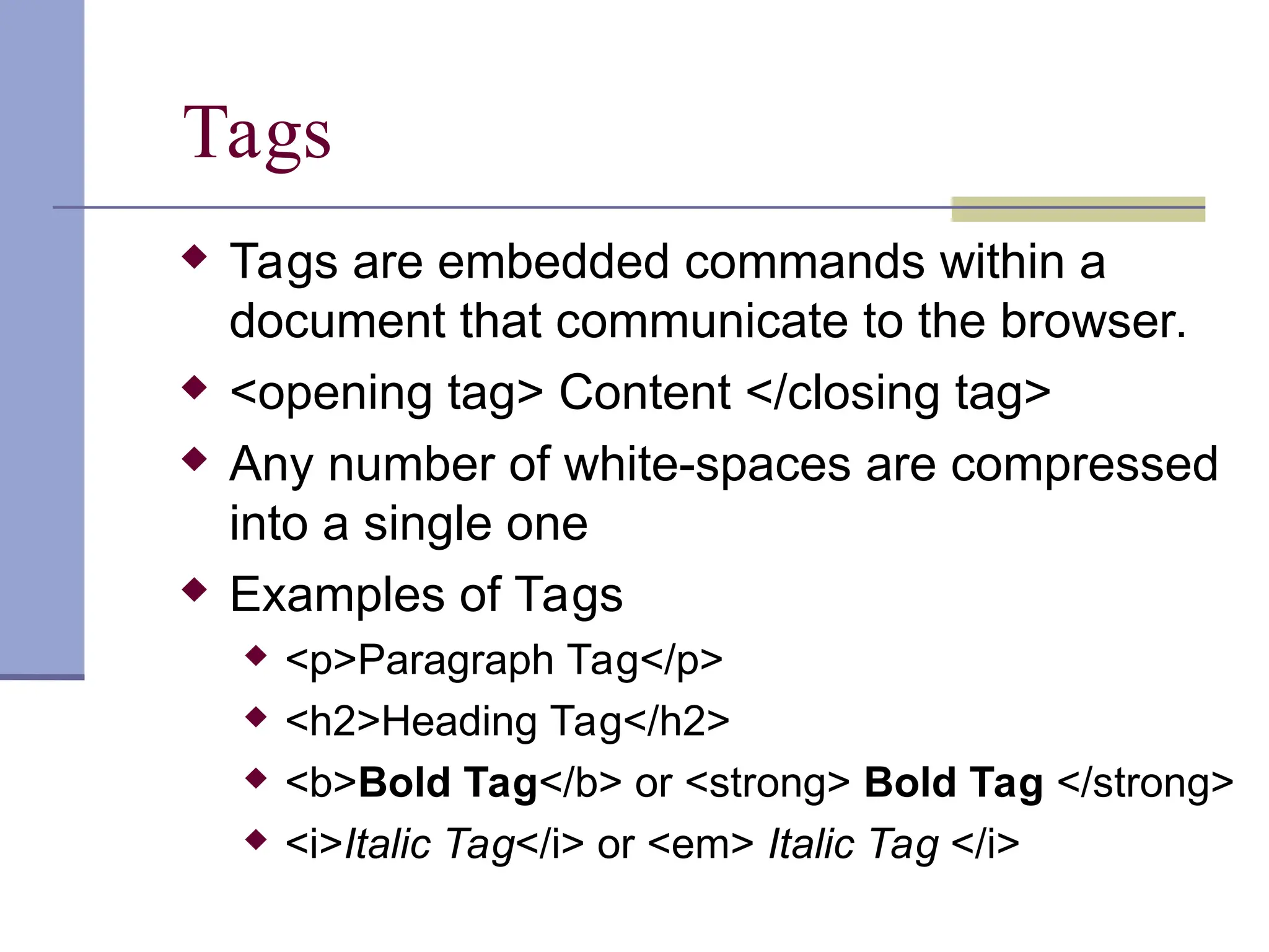 Tags
 Tags are embedded commands within a
document that communicate to the browser.
 <opening tag> Content </closing tag>
 Any number of white-spaces are compressed
into a single one
 Examples of Tags
 <p>Paragraph Tag</p>
 <h2>Heading Tag</h2>
 <b>Bold Tag</b> or <strong> Bold Tag </strong>
 <i>Italic Tag</i> or <em> Italic Tag </i>
 