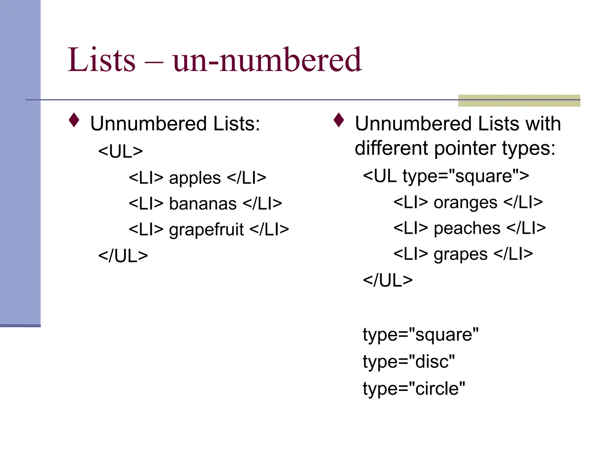 Lists – un-numbered
 Unnumbered Lists:
<UL>
<LI> apples </LI>
<LI> bananas </LI>
<LI> grapefruit </LI>
</UL>
 Unnumbered Lists with
different pointer types:
<UL type="square">
<LI> oranges </LI>
<LI> peaches </LI>
<LI> grapes </LI>
</UL>
type="square"
type="disc"
type="circle"
 