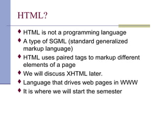 HTML?
HTML is not a programming language
A type of SGML (standard generalized
markup language)
HTML uses paired tags to markup different
elements of a page
We will discuss XHTML later.
Language that drives web pages in WWW
It is where we will start the semester
 