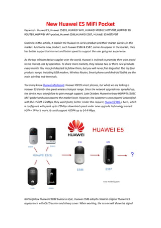 New Huawei E5 MiFi Pocket
Keywords: Huawei E5, Huawei E583X, HUAWEI WIFI, HUAWEI MOBILE HOTSPOT, HUAWEI 3G
ROUTER, HUAWEI MiFi pocket, Huawei E586,HUAWEI E587, HUAWEI E5 HOTSPOT

Outlines: in this article, it explain the Huawei E5 series product and their market success in the
market. And some new product, such huawei E586 & E587, comes to appear in the market, they
has better support to internet and faster speed to support the user get great experience.

As the top telecom device supplier over the world, Huawei is inclined to promote their own brand
to the market, not by operators. To share more markets, they release two or three new products
every month. You may feel dazzled to follow them, but you will never feel disgusted. The top four
products range, including USB modem, Wireless Router, Smart phones and Android Tablet are the
main wireless end-terminals.

You many know Huawei Mediapad, Huawei IDEOS smart phones, but what we are talking is
Huawei E5 Family- the great wireless hotspot range. Since the network upgrade has speeded up,
the device must also follow to give enough support. Late October, Huawei release HUAWEI E583C
MiFi pocket and soon become the market lover. However, the customers soon become unsatisfied
with the HSDPA 7.2Mbps, they want faster, better. Under this request, Huawei E586 is born, which
is configured with peak up to 21Mbps download speed under new upgrade technology named
HSPA+. What’s more, it could support HSDPA up to 14.4 Mbps.




Not to follow Huawei E583C business style, Huawei E586 adopts classical original Huawei E5
appearance with OLED screen and slivery cover. When working, the screen will show the signal
 