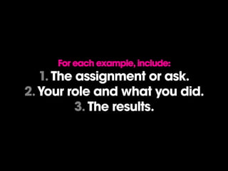 For each example, include:
1. The assignment or ask.
2.Your role and what you did.
3. The results.
 