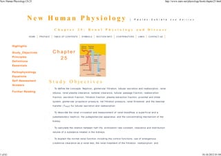 New Human Physiology Ch 25                                                                                                                                                        http://www.zuniv.net/physiology/book/chapter25.html




                       New Human Physiology                                                                                             |    P a u l e v - Z u b i e t a              2 n d    E d i t i o n




                                             C h a p t e r               2 5 :        R e n a l            P h y s i o l o g y                  a n d         D i s e a s e

                        HO ME   PR EFAC E    TAB LE O F C O NTE NTS           S YMB O LS        S E C TIO N INFO        C O NTR IB UTO R S        LINK S       C O NTAC T US



          Highlights

          Study_O bjectives                 Chapter
          Principles
                                              25
          Definitions
          Essentials

          Pathophysiology
          Equat ions
          Self- Assessment
                                        Study Objectives
          Answers
                                        ·     To de fi ne the c onc ep ts: Ne phr on, glomer ular fi ltr atio n, tub ula r sec r eti on and r ea bsor pti on, r e nal
          Further Reading                   lobulus, r ena l plasma c lear an c e, osmo lar c lea ra nc e, tubular passa ge f r ac ti on, r eabsor p ti on
                                            f r ac ti on, exc r e ti on f r ac ti on, f i ltr ati on f r ac ti on, plasma extr ac tio n f ra c tio n, p r oxi mal and di stal
                                            sy ste m, glome r ula r p r opulsi on pr essu r e, n et f i ltr a ti on p r essur e, r enal thr esho ld, and the maxi mal
                                            tr ansf er ( Tma x ) fo r tub ula r sec r eti on and r ea bsor pti on.

                                        ·     To de s c r i be the r enal c i r c ulati on and measur e ment of r enal bloodf low, a su per f i c ia l an d a
                                            juxtamedullar y nephr o n, the juxtag lomer ular appa r atus, and the c on c entr ati ng mec hani s m o f the
                                            ki dne y.


                                        ·     To c a lc u la te the re la ti on be tween ha lf - li fe , eli mi na ti on r ate c o nstant, c le ar anc e a nd di str ib uti o n
                                            volume of a substan c e tre ated i n th e ki dney s.

                                        ·     To ex pla in the n or ma l r ena l f unc ti on i nc ludi ng the c ontr ol f u nc tio ns, use of endo genou s
                                            c r e atini ne c le ar anc e as a r e nal test, the r ena l tr eatme nt o f the f i ltr a ti on- r ea bsor p ti on- and




1 of 61                                                                                                                                                                                                            18-10-2012 01:04
 