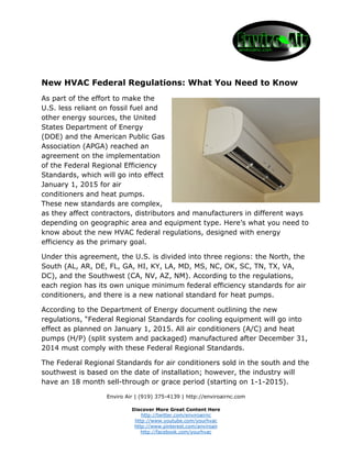 New HVAC Federal Regulations: What You Need to Know 
As part of the effort to make the 
U.S. less reliant on fossil fuel and 
other energy sources, the United 
States Department of Energy 
(DOE) and the American Public Gas 
Association (APGA) reached an 
agreement on the implementation 
of the Federal Regional Efficiency 
Standards, which will go into effect 
January 1, 2015 for air 
conditioners and heat pumps. 
These new standards are complex, 
as they affect contractors, distributors and manufacturers in different ways 
depending on geographic area and equipment type. Here’s what you need to 
know about the new HVAC federal regulations, designed with energy 
efficiency as the primary goal. 
Under this agreement, the U.S. is divided into three regions: the North, the 
South (AL, AR, DE, FL, GA, HI, KY, LA, MD, MS, NC, OK, SC, TN, TX, VA, 
DC), and the Southwest (CA, NV, AZ, NM). According to the regulations, 
each region has its own unique minimum federal efficiency standards for air 
conditioners, and there is a new national standard for heat pumps. 
According to the Department of Energy document outlining the new 
regulations, “Federal Regional Standards for cooling equipment will go into 
effect as planned on January 1, 2015. All air conditioners (A/C) and heat 
pumps (H/P) (split system and packaged) manufactured after December 31, 
2014 must comply with these Federal Regional Standards. 
The Federal Regional Standards for air conditioners sold in the south and the 
southwest is based on the date of installation; however, the industry will 
have an 18 month sell-through or grace period (starting on 1-1-2015). 
Enviro Air | (919) 375-4139 | http://enviroairnc.com 
Discover More Great Content Here 
http://twitter.com/enviroairnc 
http://www.youtube.com/yourhvac 
http://www.pinterest.com/anviroair 
http://facebook.com/yourhvac 
 