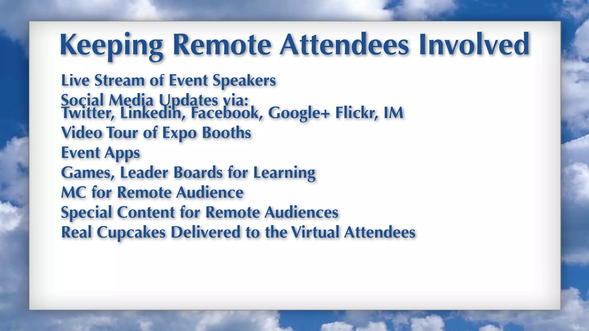 Keeping Remote Attendees Involved
Live Stream of Event Speakers
Social Media Updates via:
Twitter, Linkedin, Facebook, Google+ Flickr, IM
Video Tour of Expo Booths
Event Apps
Games, Leader Boards for Learning
MC for Remote Audience
Special Content for Remote Audiences
Real Cupcakes Delivered to the Virtual Attendees




                                                   Up
 