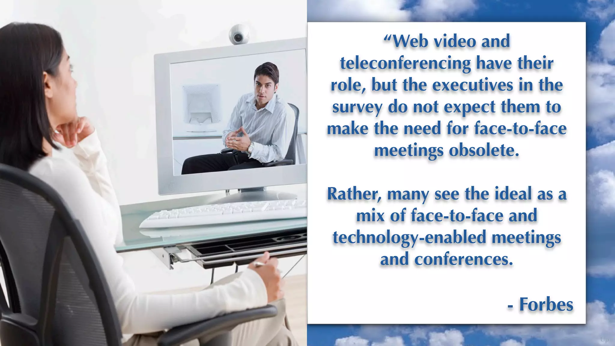 “Web video and
 teleconferencing have their
role, but the executives in the
survey do not expect them to
make the need for face-to-face
      meetings obsolete.

Rather, many see the ideal as a
    mix of face-to-face and
 technology-enabled meetings
       and conferences.

                       - Forbes
                                  Up
 