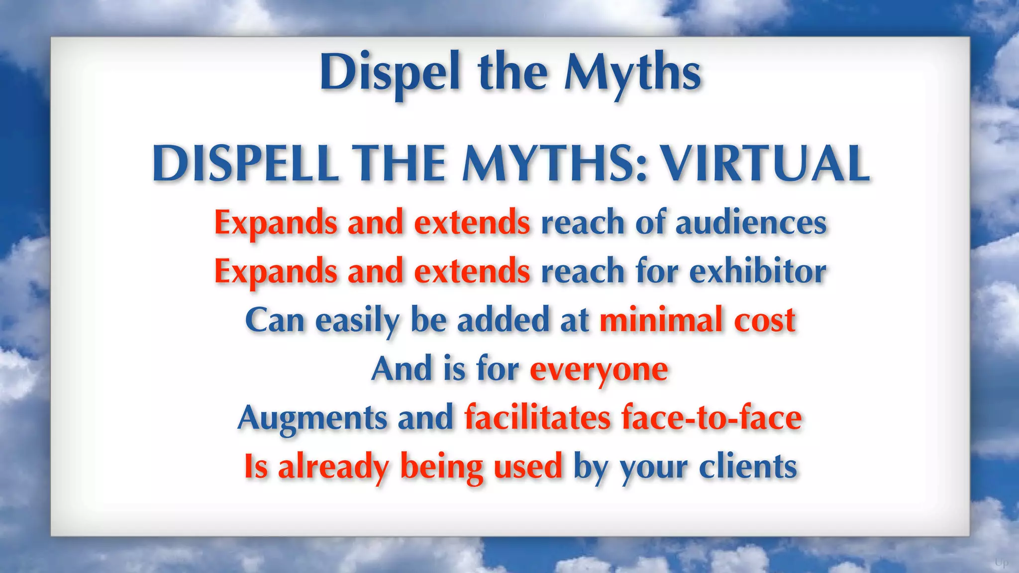 Dispel the Myths
DISPELL THE MYTHS: VIRTUAL
  Expands and extends reach of audiences
  Expands and extends reach for exhibitor
    Can easily be added at minimal cost
             And is for everyone
   Augments and facilitates face-to-face
    Is already being used by your clients

                                            Up
 