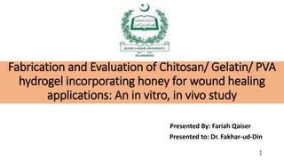 Presented By: Fariah Qaiser
Presented to: Dr. Fakhar-ud-Din
Fabrication and Evaluation of Chitosan/ Gelatin/ PVA
hydrogel incorporating honey for wound healing
applications: An in vitro, in vivo study
1
 