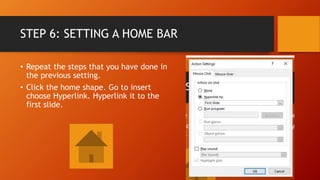 STEP 6: SETTING A HOME BAR
• Repeat the steps that you have done in
the previous setting.
• Click the home shape. Go to insert
choose Hyperlink. Hyperlink it to the
first slide.
 