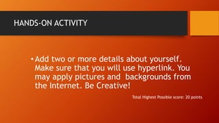 HANDS-ON ACTIVITY
•Add two or more details about yourself.
Make sure that you will use hyperlink. You
may apply pictures and backgrounds from
the Internet. Be Creative!
Total Highest Possible score: 20 points
 