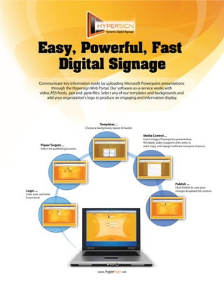 Dynamic Digital Signage




            Easy, Powerful, Fast
              Digital Signage
            Communicate key information easily by uploading Microsoft Powerpoint presentations
                   through the Hypersign Web Portal. Our software-as-a-service works with
            video, RSS feeds, .ppt and .pptx les. Select any of our templates and backgrounds and
                add your organization's logo to produce an engaging and informative display.




                                                         Templates ...
                                              Choose a background, layout, & header.

                                                                                        Media Control ...
                                                                                        Insert images, Powerpoints presentation,
                                                                                        RSS feeds, video (supports m4v, wmv, ts,
            Player Targets ...                                                          mp4, mpg, and mpeg2 multicast transport streams).
            Select the publishing location.




                                                                                                                 Publish ...
                                                                                                                 Click Publish to save your
Login ...                                                                                                        changes & upload the content.
Enter your username
& password.




                                                        www.hypersign.net
 