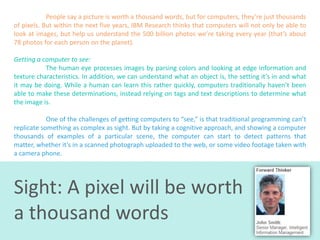 People say a picture is worth a thousand words, but for computers, they’re just thousands
of pixels. But within the next five years, IBM Research thinks that computers will not only be able to
look at images, but help us understand the 500 billion photos we’re taking every year (that’s about
78 photos for each person on the planet).
Getting a computer to see:
The human eye processes images by parsing colors and looking at edge information and
texture characteristics. In addition, we can understand what an object is, the setting it’s in and what
it may be doing. While a human can learn this rather quickly, computers traditionally haven’t been
able to make these determinations, instead relying on tags and text descriptions to determine what
the image is.
One of the challenges of getting computers to “see,” is that traditional programming can’t
replicate something as complex as sight. But by taking a cognitive approach, and showing a computer
thousands of examples of a particular scene, the computer can start to detect patterns that
matter, whether it’s in a scanned photograph uploaded to the web, or some video footage taken with
a camera phone.

Sight: A pixel will be worth
a thousand words

 