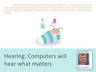 Imagine knowing the meaning behind your child’s cry, or maybe even your pet
dog’s bark, through an app on your smartphone. In the next five years, you will be able to do
just that thanks to algorithms embedded in cognitive systems that will understand any
sound.

Hearing: Computers will
hear what matters

 
