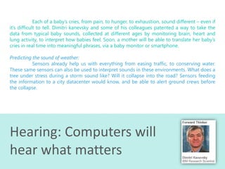 Each of a baby’s cries, from pain, to hunger, to exhaustion, sound different – even if
it’s difficult to tell. Dimitri kanevsky and some of his colleagues patented a way to take the
data from typical baby sounds, collected at different ages by monitoring brain, heart and
lung activity, to interpret how babies feel. Soon, a mother will be able to translate her baby’s
cries in real time into meaningful phrases, via a baby monitor or smartphone.

Predicting the sound of weather:
Sensors already help us with everything from easing traffic, to conserving water.
These same sensors can also be used to interpret sounds in these environments. What does a
tree under stress during a storm sound like? Will it collapse into the road? Sensors feeding
the information to a city datacenter would know, and be able to alert ground crews before
the collapse.

Hearing: Computers will
hear what matters

 