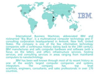 International Business Machines, abbreviated IBM and
nicknamed "Big Blue", is a multinational computer technology and IT
consulting corporation headquartered in Armonk, New York, United
States. The company is one of the few information technology
companies with a continuous history dating back to the 19th century.
IBM manufactures and sells computer hardware and software (with a
focus on the latter), and offers infrastructure services, hosting
services, and consulting services in areas ranging from mainframe
computers to nanotechnology.
IBM has been well known through most of its recent history as
one of the world's largest computer companies and systems
integrators.
The
company
has
top
level
scientists, engineers, consultants, and sales professionals in over 170
countries.

 