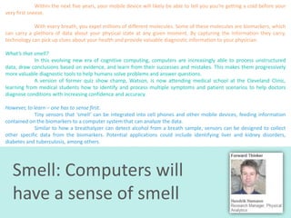 Within the next five years, your mobile device will likely be able to tell you you’re getting a cold before your
very first sneeze.
With every breath, you expel millions of different molecules. Some of these molecules are biomarkers, which
can carry a plethora of data about your physical state at any given moment. By capturing the information they carry,
technology can pick up clues about your health and provide valuable diagnostic information to your physician.
What’s that smell?
In this evolving new era of cognitive computing, computers are increasingly able to process unstructured
data, draw conclusions based on evidence, and learn from their successes and mistakes. This makes them progressively
more valuable diagnostic tools to help humans solve problems and answer questions.
A version of former quiz show champ, Watson, is now attending medical school at the Cleveland Clinic,
learning from medical students how to identify and process multiple symptoms and patient scenarios to help doctors
diagnose conditions with increasing confidence and accuracy.
However, to learn – one has to sense first.
Tiny sensors that ‘smell’ can be integrated into cell phones and other mobile devices, feeding information
contained on the biomarkers to a computer system that can analyze the data.
Similar to how a breathalyzer can detect alcohol from a breath sample, sensors can be designed to collect
other specific data from the biomarkers. Potential applications could include identifying liver and kidney disorders,
diabetes and tuberculosis, among others.

Smell: Computers will
have a sense of smell

 