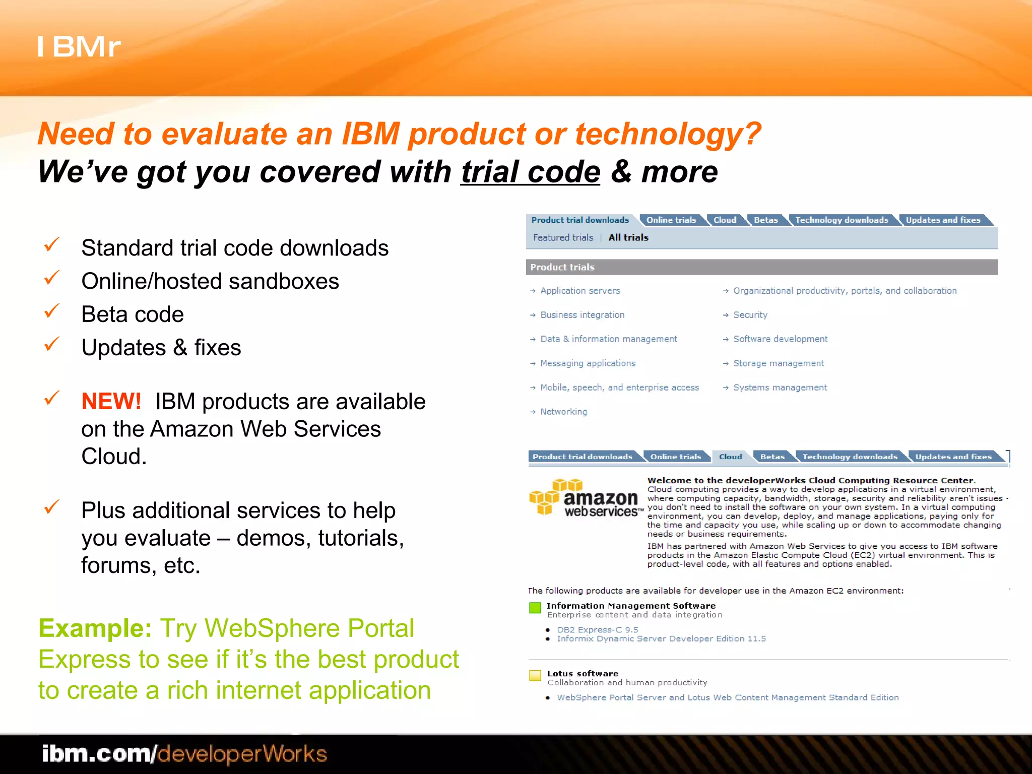 Standard trial code downloads Online/hosted sandboxes Beta code Updates & fixes NEW!   IBM products are available on the Amazon Web Services Cloud.  Plus additional services to help you evaluate – demos, tutorials, forums, etc.  Need to evaluate an IBM product or technology?  We’ve got you covered with  trial code  & more Example:  Try WebSphere Portal  Express to see if it’s the best product  to create a rich internet application  