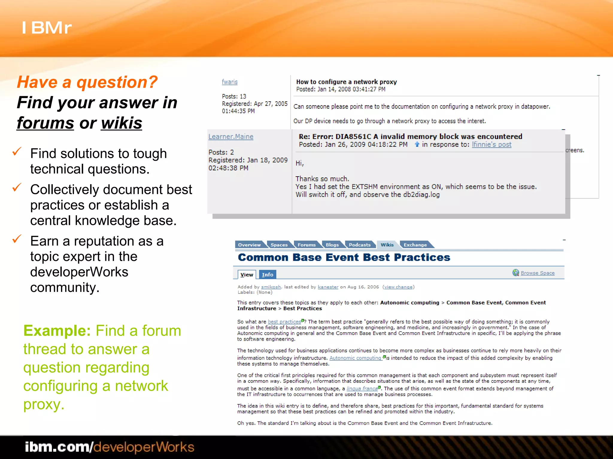 Find solutions to tough technical questions.  Collectively document best practices or establish a central knowledge base.  Earn a reputation as a topic expert in the developerWorks community.  Have a question?  Find your answer in  forums  or  wikis Example:  Find a forum thread to answer a question regarding  configuring a network proxy. 