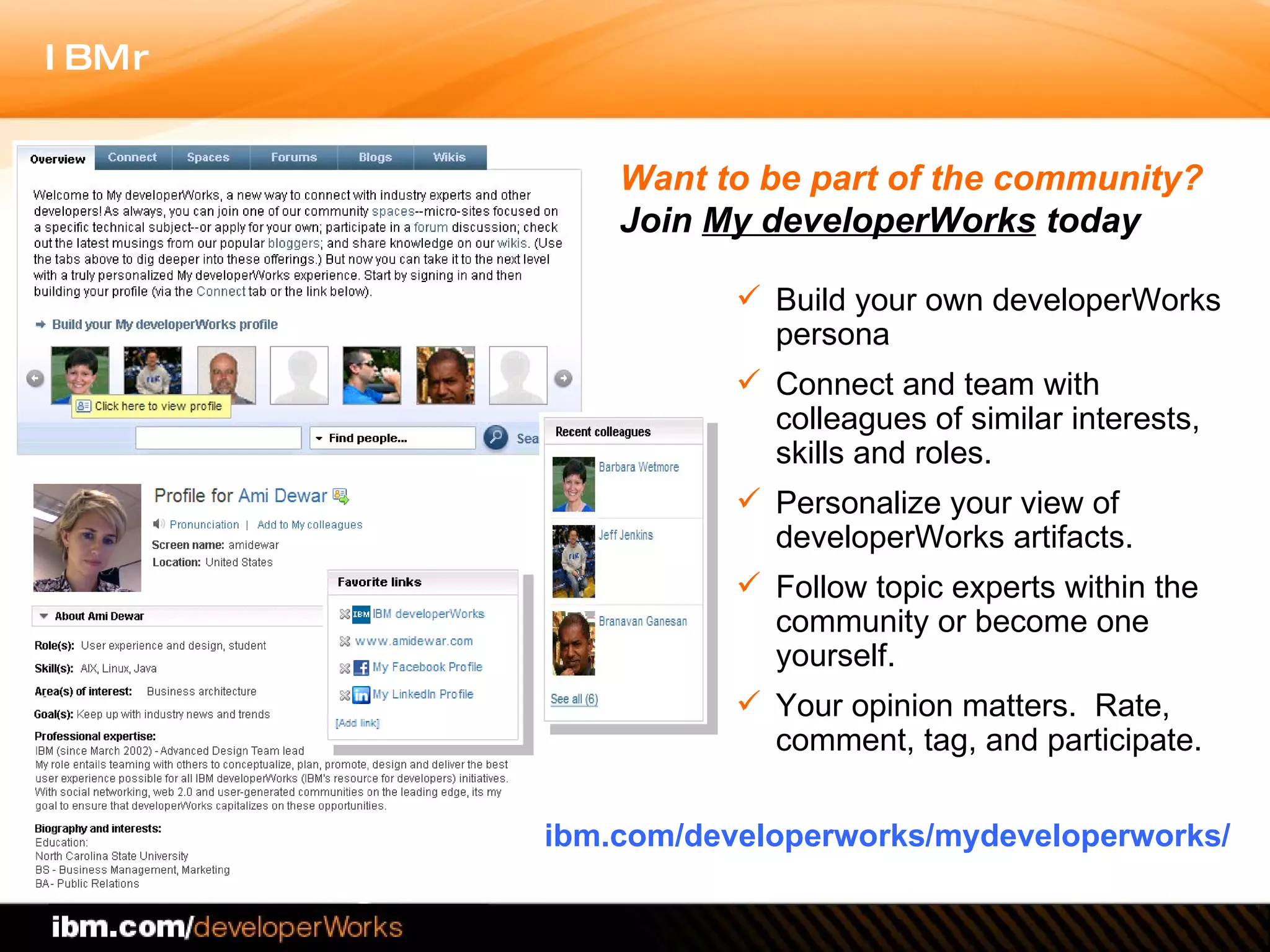 Build your own developerWorks persona  Connect and team with colleagues of similar interests, skills and roles. Personalize your view of developerWorks artifacts. Follow topic experts within the community or become one yourself. Your opinion matters.  Rate, comment, tag, and participate.  ibm.com/developerworks/mydeveloperworks/ Want to be part of the community?  Join  My developerWorks  today 