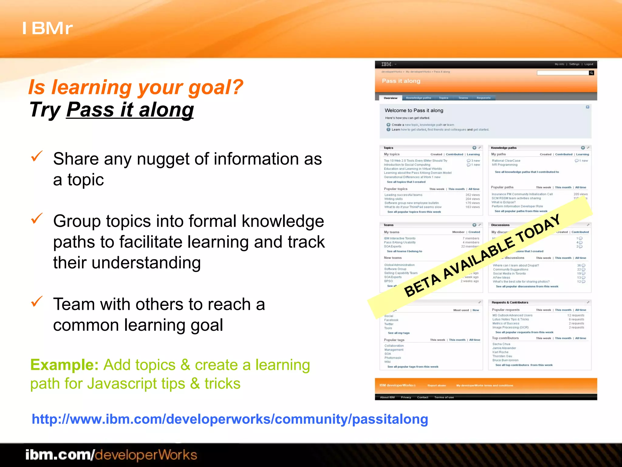 Share any nugget of information as a topic Group topics into formal knowledge paths to facilitate learning and track their understanding Team with others to reach a common learning goal  http://www.ibm.com/developerworks/community/passitalong Is learning your goal?  Try  Pass it along Example:  Add topics & create a learning  path for Javascript tips & tricks  BETA AVAILABLE TODAY 