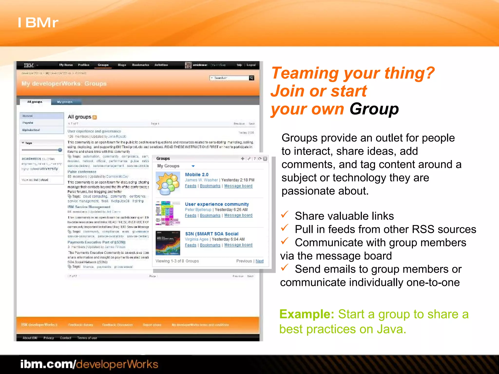Teaming your thing?  Join or start  your own  Group Share valuable links  Pull in feeds from other RSS sources Communicate with group members via the message board  Send emails to group members or communicate individually one-to-one Example:  Start a group to share a best practices on Java.  Groups provide an outlet for people to interact, share ideas, add comments, and tag content around a subject or technology they are passionate about.  