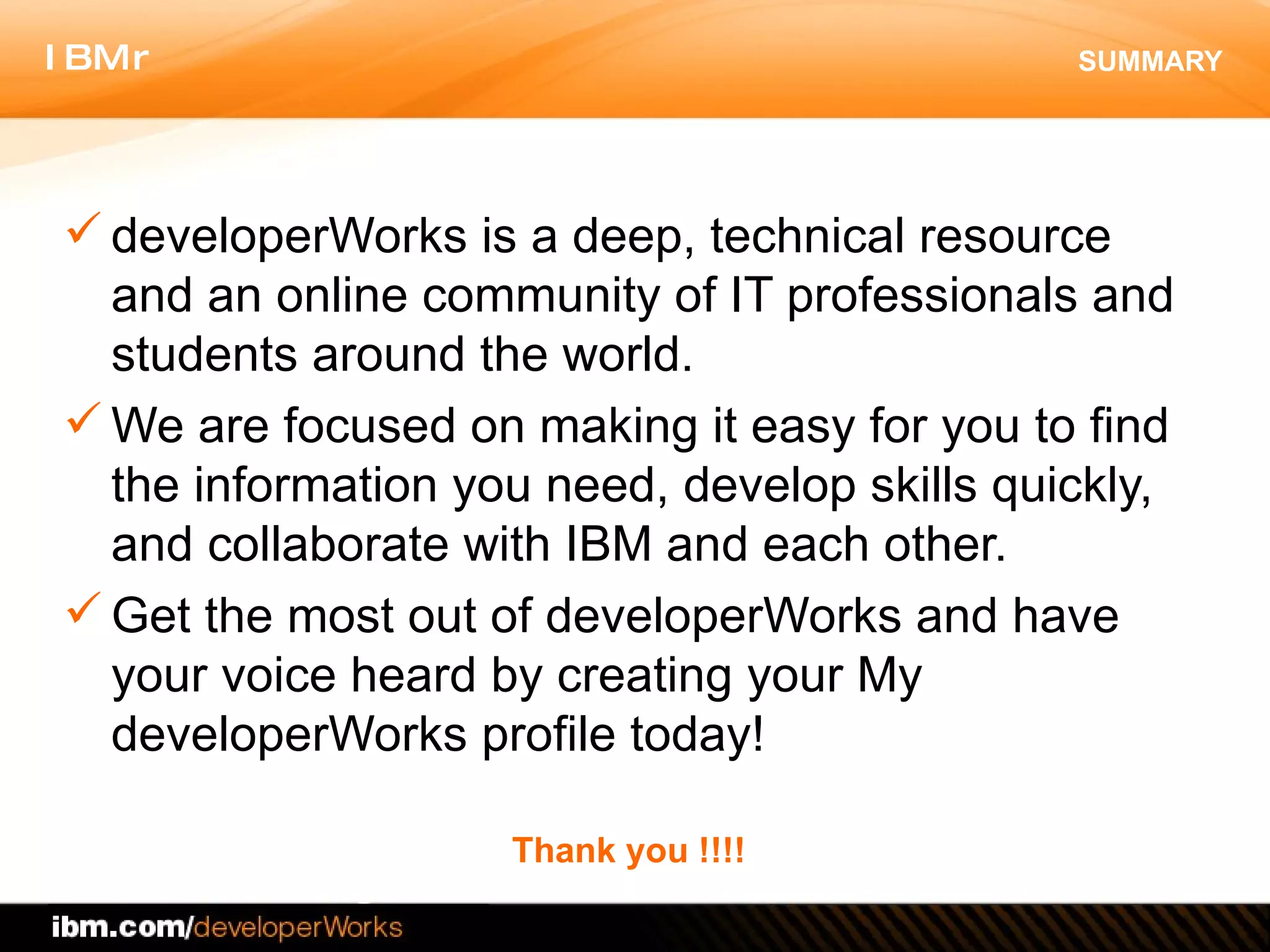 SUMMARY developerWorks is a deep, technical resource and an online community of IT professionals and students around the world.  We are focused on making it easy for you to find the information you need, develop skills quickly, and collaborate with IBM and each other.  Get the most out of developerWorks and have your voice heard by creating your My developerWorks profile today! Thank you !!!! 