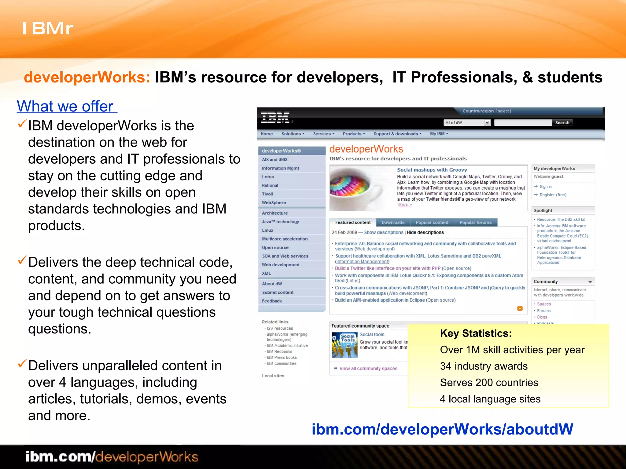 What we offer  IBM developerWorks is the destination on the web for developers and IT professionals to stay on the cutting edge and develop their skills on  open standards technologies and IBM products. Delivers the deep technical code, content, and community you need and depend on to get answers to your tough technical questions questions.  Delivers unparalleled content in over 4 languages, including  articles, tutorials, demos, events and more. ibm.com/developerWorks/aboutdW developerWorks:  IBM’s resource for developers,  IT Professionals, & students Key Statistics:   Over 1M skill activities per year 34 industry awards Serves 200 countries 4 local language sites 