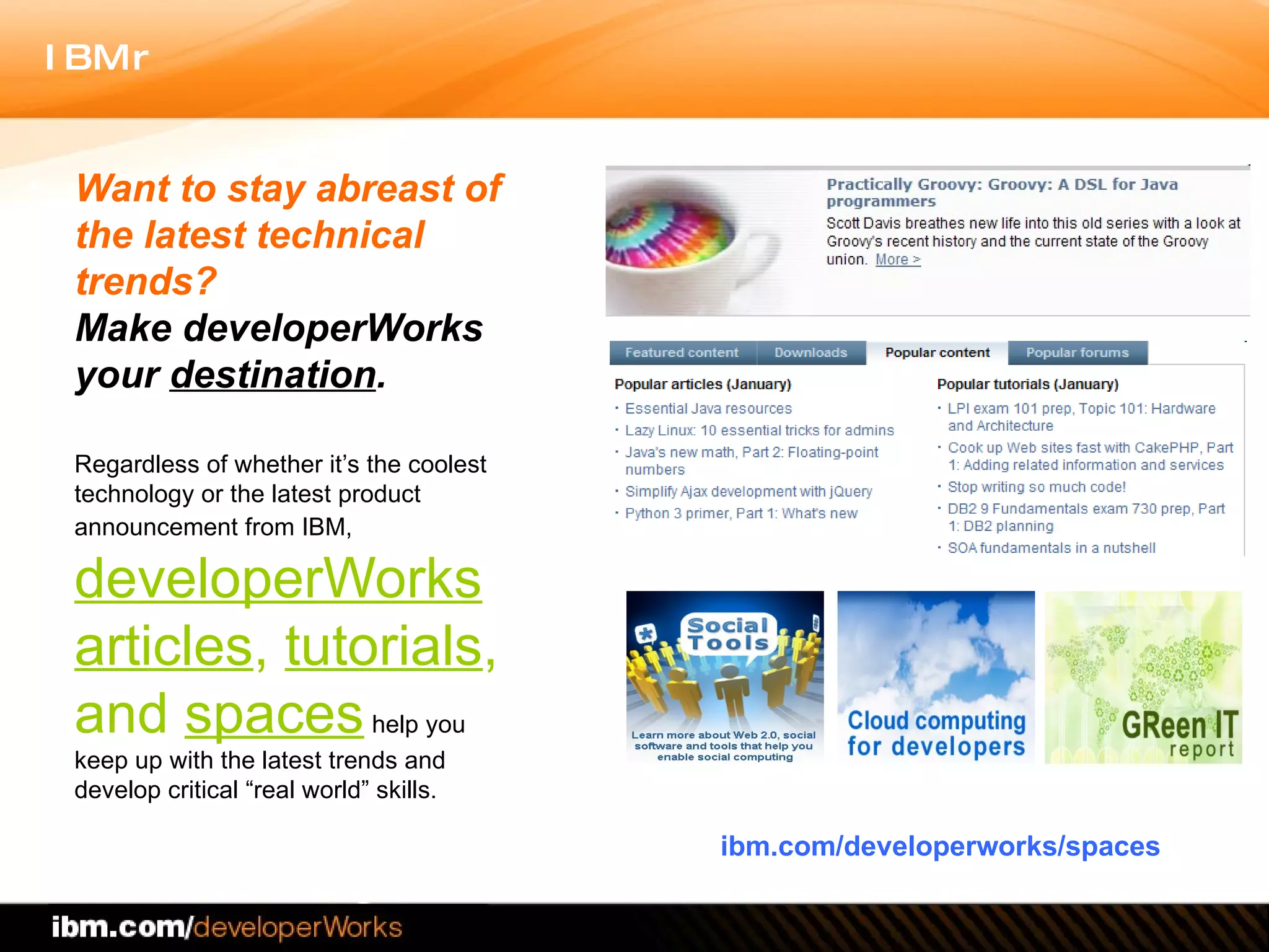 Want to stay abreast of the latest technical trends? Make developerWorks your  destination .   Regardless of whether it’s the coolest technology or the latest product announcement from IBM,   developerWorks articles ,  tutorials , and  spaces   help you keep up with the latest trends and develop critical “real world” skills. ibm.com/developerworks/spaces 