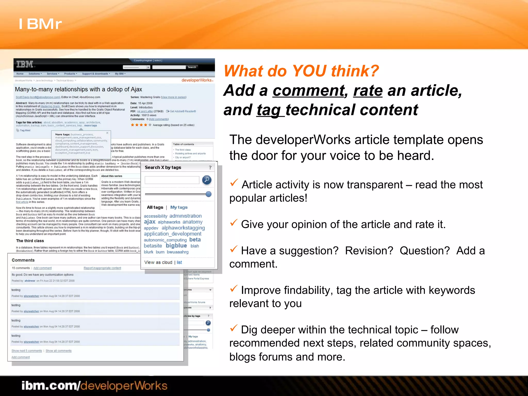 The developerWorks article template opens the door for your voice to be heard.   Article activity is now transparent – read the most popular articles! Give your opinion of the article and rate it.  Have a suggestion?  Revision?  Question?  Add a comment.  Improve findability, tag the article with keywords relevant to you Dig deeper within the technical topic – follow recommended next steps, related community spaces, blogs forums and more.   What do YOU think?  Add a  comment ,  rate  an article,  and  tag  technical content 
