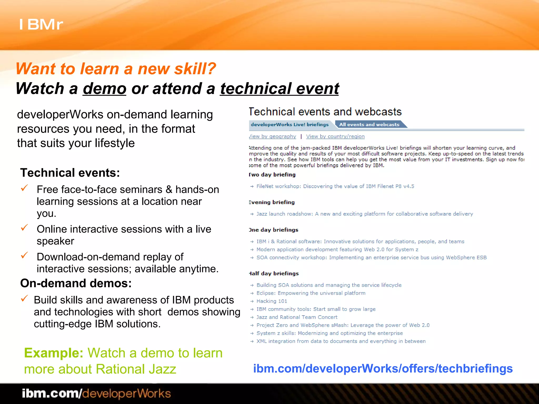 Technical events:  Free face-to-face seminars & hands-on learning sessions at a location near you.  Online interactive sessions with a live speaker  Download-on-demand replay of interactive sessions; available anytime.  On-demand demos: Build skills and awareness of IBM products and technologies with short  demos showing cutting-edge IBM solutions.  ibm.com/developerWorks/offers/techbriefings Want to learn a new skill?  Watch a  demo  or   attend a  technical event developerWorks on-demand learning resources you need, in the format that suits your lifestyle Example:  Watch a demo to learn more about Rational Jazz 