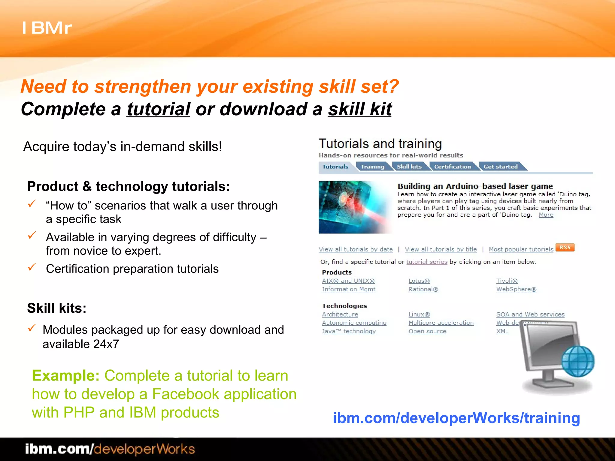Product & technology tutorials:  “ How to” scenarios that walk a user through a specific task  Available in varying degrees of difficulty – from novice to expert.  Certification preparation tutorials  Skill kits: Modules packaged up for easy download and available 24x7 ibm.com/developerWorks/training Need to strengthen your existing skill set?  Complete a  tutorial  or   download a  skill kit Example:  Complete a tutorial to learn  how to develop a Facebook application  with PHP and IBM products Acquire today’s in-demand skills! 