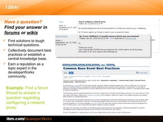 Find solutions to tough technical questions.  Collectively document best practices or establish a central knowledge base.  Earn a reputation as a topic expert in the developerWorks community.  Have a question?  Find your answer in  forums  or  wikis Example:  Find a forum thread to answer a question regarding  configuring a network proxy. 