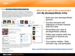 Build your own developerWorks persona  Connect and team with colleagues of similar interests, skills and roles. Personalize your view of developerWorks artifacts. Follow topic experts within the community or become one yourself. Your opinion matters.  Rate, comment, tag, and participate.  ibm.com/developerworks/mydeveloperworks/ Want to be part of the community?  Join  My developerWorks  today 