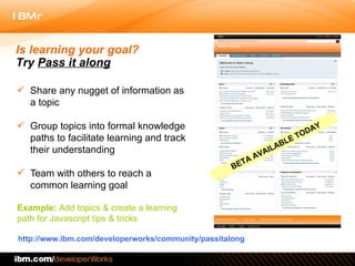 Share any nugget of information as a topic Group topics into formal knowledge paths to facilitate learning and track their understanding Team with others to reach a common learning goal  http://www.ibm.com/developerworks/community/passitalong Is learning your goal?  Try  Pass it along Example:  Add topics & create a learning  path for Javascript tips & tricks  BETA AVAILABLE TODAY 