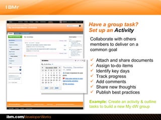 Collaborate with others members to deliver on a common goal Attach and share documents Assign to-do items Identify key days Track progress Add comments  Share new thoughts Publish best practices Have a group task?  Set up an  Activity Example:  Create an activity & outline tasks to build a new My dW group 