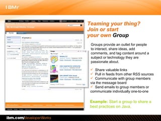 Teaming your thing?  Join or start  your own  Group Share valuable links  Pull in feeds from other RSS sources Communicate with group members via the message board  Send emails to group members or communicate individually one-to-one Example:  Start a group to share a best practices on Java.  Groups provide an outlet for people to interact, share ideas, add comments, and tag content around a subject or technology they are passionate about.  