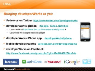 Bringing developerWorks to you Follow us on Twitter   http://www.twitter.com/developerworks developerWorks gizmos  iGoogle, Yahoo, Netvibes developerWorks iPhone app  developerWorks/iphone Mobile developerWorks   wireless.ibm.com/developerWorks Learn more at  http://www.ibm.com/developerworks/gizmos  + Download the Google desktop gadget developerWorks on Facebook  http://www.facebook.com/group.php?gid=19464048825&ref=ts 
