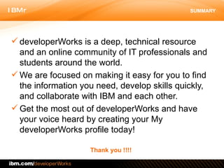 SUMMARY developerWorks is a deep, technical resource and an online community of IT professionals and students around the world.  We are focused on making it easy for you to find the information you need, develop skills quickly, and collaborate with IBM and each other.  Get the most out of developerWorks and have your voice heard by creating your My developerWorks profile today! Thank you !!!! 