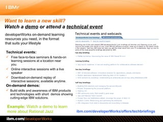 Technical events:  Free face-to-face seminars & hands-on learning sessions at a location near you.  Online interactive sessions with a live speaker  Download-on-demand replay of interactive sessions; available anytime.  On-demand demos: Build skills and awareness of IBM products and technologies with short  demos showing cutting-edge IBM solutions.  ibm.com/developerWorks/offers/techbriefings Want to learn a new skill?  Watch a  demo  or   attend a  technical event developerWorks on-demand learning resources you need, in the format that suits your lifestyle Example:  Watch a demo to learn more about Rational Jazz 