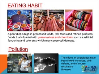 EATING HABIT
A poor diet is high in processed foods, fast foods and refined products.
Foods that’s loaded with preservatives and chemicals such as artificial
flavouring and colorants which may cause cell damage.
Pollution
The effects of air pollution have
been linked to strokes, birth
defects, and of course
respiratory
Illnesses
 