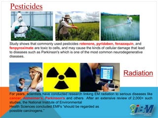 Study shows that commonly used pesticides rotenone, pyridaben, fenazaquin, and
fenpyroximate are toxic to cells, and may cause the kinds of cellular damage that lead
to diseases such as Parkinson's which is one of the most common neurodegenerative
diseases.
Pesticides
Radiation
For years, scientists have conducted research linking EM radiation to serious diseases like
cancer, Alzheimer’s, Parkinson’s and others After an extensive review of 2,000+ such
studies, the National Institute of Environmental
Health Sciences concluded EMFs “should be regarded as
possible carcinogens.”
 